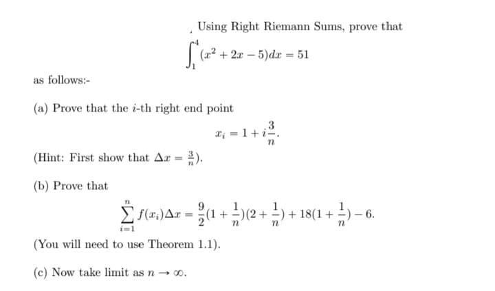 Using Right Riemann Sums, prove that
(x² + 2x – 5)dr = 51
as follows:-
(a) Prove that the i-th right end point
.3
T; = 1+iº.
(Hint: First show that Ar = ).
(b) Prove that
E S(17,)Ar = (1 +)(2+ -) + 18(1 + ;
6.
i=1
(You will need to use Theorem 1.1).
(c) Now take limit as n → 0.
