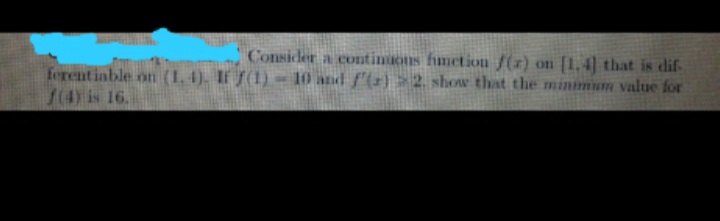 Consider a continuons fimetion f(x) on [1,4] that is dif-
ferentiable on (1. 4). If f(1) - 10 and f'(2)>2 show that the minmum value for
/(4) is 16.
