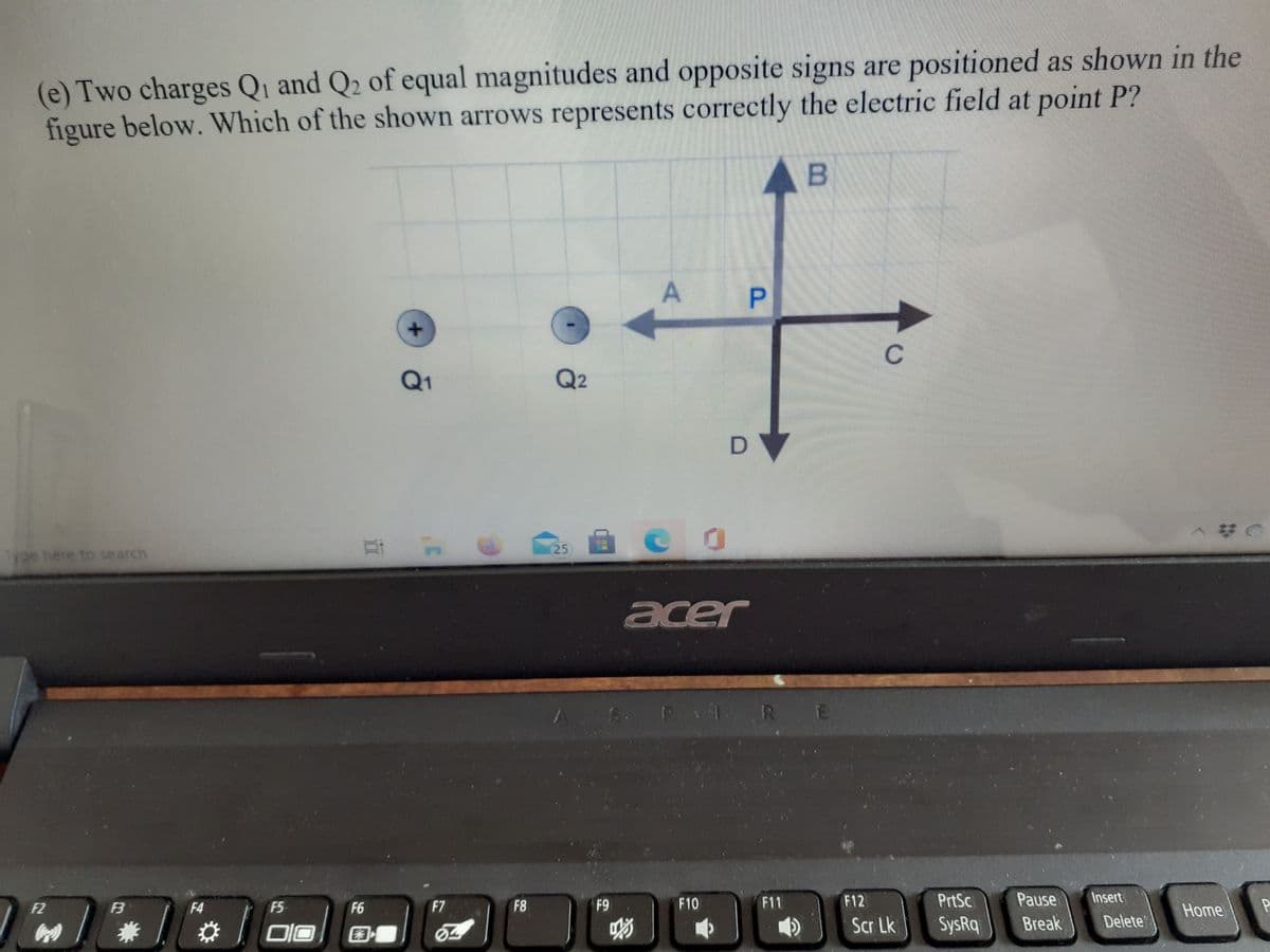 (e) Two charges Qi and Q2 of equal magnitudes and opposite signs are positioned as shown in the
figure below. Which of the shown arrows represents correctly the electric field at point P?
AB
P
C
Q1
Q2
D
25
Type here to search
acer
1. RE
F8
F9
F10
F11
F12
PrtSc
Pause
Insert
F2
F3
F4
F5
F6
F7
Home
兼
Scr Lk
SysRq
Break
Delete
E3
A.
