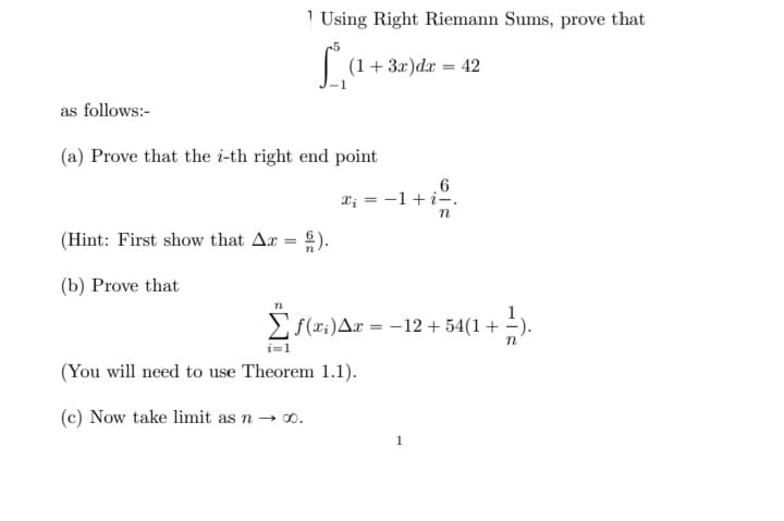 1 Using Right Riemann Sums, prove that
(1+3.x)dæ = 42
as follows:-
(a) Prove that the i-th right end point
6
X; = -1+i-.
(Hint: First show that Ar = ).
(b) Prove that
Ef(x:)Ar = -12 + 54(1 + -).
n
(You will need to use Theorem 1.1).
(c) Now take limit as n → 0.
1
