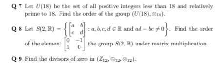 Q7 Let U(18) be the set of all positive integers less than 18 and relatively
prime to 18. Find the order of the group (U(18), ®1s).
Q8 Let S(2, R) = {
[a b]
: a, b, c, d € R and ad – be #0. Find the order
0 -1
the group S(2, R) under matrix multiplication.
of the element
Q 9 Find the divisors of zero in (Z12, ®12, O12).
