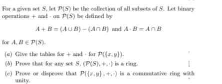 For a given set S, let P(S) be the collection of all subsets of S. Let binary
operations + and on P(S) be defined by
A+ B = (AU B) – (An B) and A - B = An B
for A, B E P(S).
(a) Give the tables for + and for P({x, y}).
(b) Prove that for any set S, (P(S), +,) is a ring.
(e) Prove or disprove that P({z, y} , +,·) is a commutative ring with
unity.
