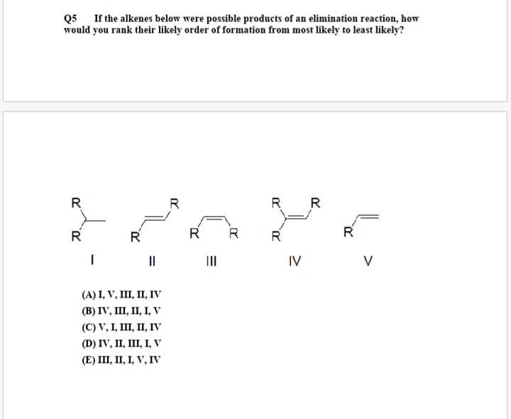 Q5 If the alkenes below were possible products of an elimination reaction, how
would you rank their likely order of formation from most likely to least likely?
R
R
R R
R
R
R R
R
R
II
II
IV
(А) I, V, II, П, ГV
(В) IV, I, І, І, V
(C) V, I, IШ, П, ГV
(D) IV, II, II, І, V
(Е) II, П, І, V, IV
>
