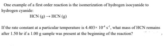 One example of a first order reaction is the isomerization of hydrogen isocyanide to
hydrogen cyanide:
HCN (g) → HCN (g)
If the rate constant at a particular temperature is 4.403× 104s", what mass of HCN remains
after 1.50 hr if a 1.00 g sample was present at the beginning of the reaction?

