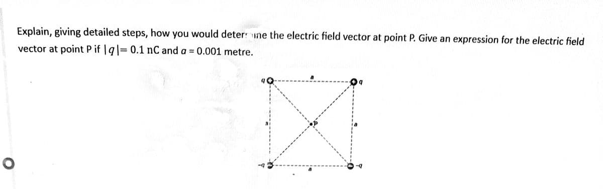 Explain, giving detailed steps, how you would deter: une the electric field vector at point P. Give an expression for the electric field
vector at point P if | q|= 0.1 nC and a = 0.001 metre.
