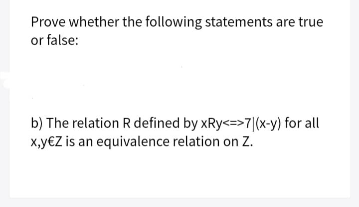 Prove whether the following statements are true
or false:
b) The relation R defined by xRy<=>7|(x-y) for all
X,y€Z is an equivalence relation on Z.
