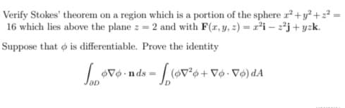 Verify Stokes' theorem on a region which is a portion of the sphere r² +y² +2²
16 which lies above the plane z = 2 and with F(r, y, 2) = r²i – 2²j+ yzk.
Suppose that ø is differentiable. Prove the identity
vo nds = (V°o+ V¢ • Vø) dA
