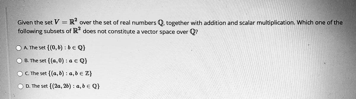 Given the set V = R over the set of real numbers Q, together with addition and scalar multiplication. Which one of the
following subsets of R does not constitute a vector space over Q?
A. The set {(0,6):b€ Q}
B. The set {(a,0) : a € Q}
C. The set {(a, b) : a, b e Z}
D. The set {(2a, 2b) : a, b e Q}
