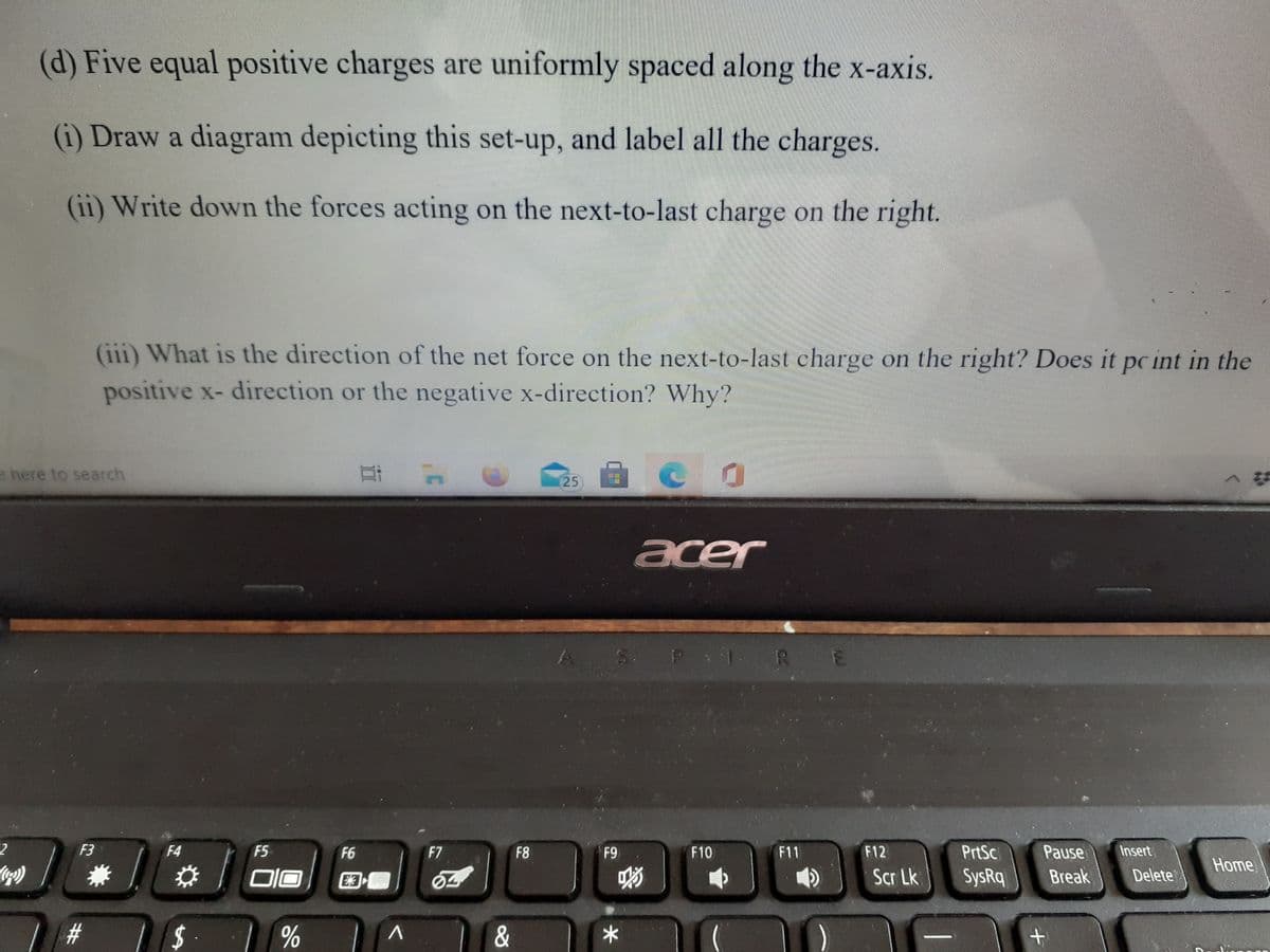 (d) Five equal positive charges are uniformly spaced along the x-axis.
(i) Draw a diagram depicting this set-up, and label all the charges.
(ii) Write down the forces acting on the next-to-last charge on the right.
(iii) What is the direction of the net force on the next-to-last charge on the right? Does it pc int in the
positive x- direction or the negative x-direction? Why?
e here to search
25
acer
S P 1 RE
F3
F4
F5
F6
F7
F8
F9
F10
F11
F12
PrtSc
Pause
Insert
Home
Scr Lk
SysRq
Break
Delete
%23
$4
%
%23
