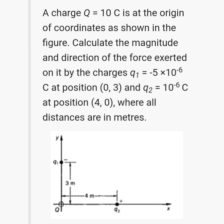 A charge Q = 10 C is at the origin
of coordinates as shown in the
figure. Calculate the magnitude
and direction of the force exerted
on it by the charges q, = -5 ×10-6
C at position (0, 3) and q2 = 106 C
%3D
at position (4, 0), where all
distances are in metres.
