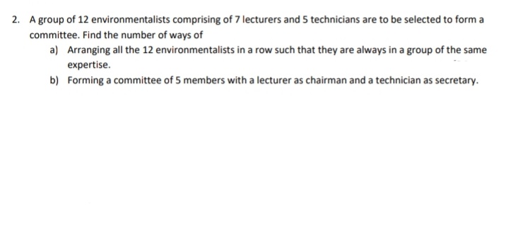 2. A group of 12 environmentalists comprising of 7 lecturers and 5 technicians are to be selected to form a
committee. Find the number of ways of
a) Arranging all the 12 environmentalists in a row such that they are always in a group of the same
expertise.
b) Forming a committee of 5 members with a lecturer as chairman and a technician as secretary.
