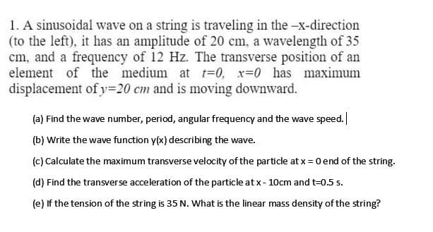 1. A sinusoidal wave on a string is traveling in the -x-direction
(to the left), it has an amplitude of 20 cm, a wavelength of 35
cm, and a frequency of 12 Hz. The transverse position of an
element of the medium at t=0, x=0 has maximum
displacement ofy=20 cm and is moving downward.
(a) Find the wave number, period, angular frequency and the wave speed.
(b) Write the wave function y(x) describing the wave.
(c) Calculate the maximum transverse velocity of the particle at x = 0 end of the string.
(d) Find the transverse acceleration of the particle at x- 10cm and t=0.5 s.
(e) If the tension of the string is 35 N. What is the linear mass density of the string?
