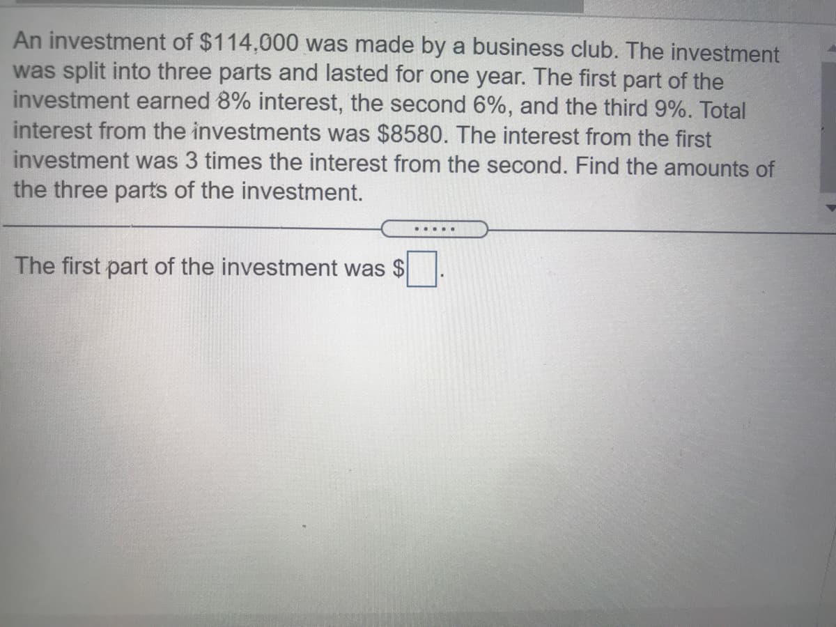 An investment of $114,000 was made by a business club. The investment
was split into three parts and lasted for one year. The first part of the
investment earned 8% interest, the second 6%, and the third 9%. Total
interest from the investments was $8580. The interest from the first
investment was 3 times the interest from the second. Find the amounts of
the three parts of the investment.
The first part of the investment was
