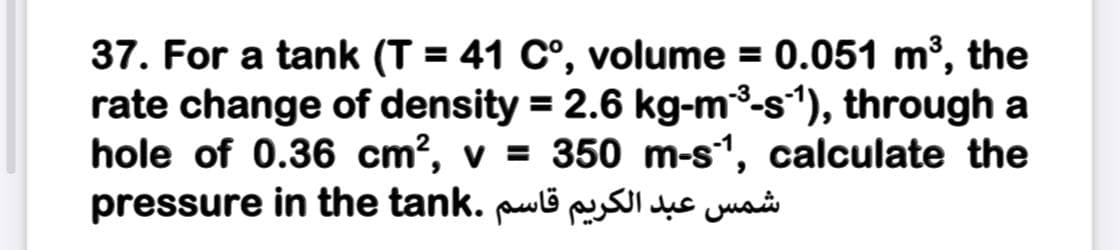 37. For a tank (T = 41 C°, volume = 0.051 m³, the
rate change of density = 2.6 kg-m3-s*), through a
hole of 0.36 cm?, v = 350 m-s1, calculate the
pressure in the tank. puli p uc jua
