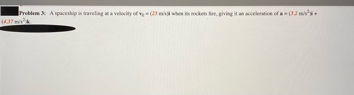 Problem 3: A spaceship is traveling at a velocity of vo = (23 m/s)i when its rockets fire, giving it an acceleration of a = (3.2 m/s2)i +
(4.37 m/s2)k.
