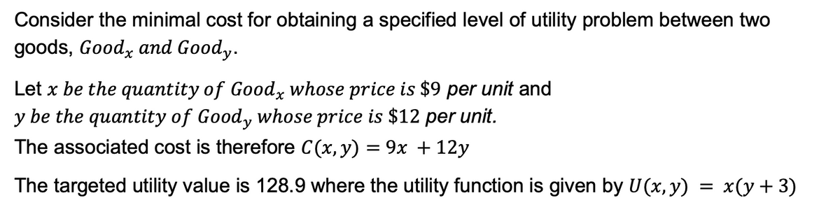 Consider the minimal cost for obtaining a specified level of utility problem between two
goods, Good, and Goody.
Let x be the quantity of Goodx whose price is $9 per unit and
y be the quantity of Goody whose price is $12 per unit.
The associated cost is therefore C (x, y) = 9x + 12y
The targeted utility value is 128.9 where the utility function is given by U(x, y) = x(y + 3)