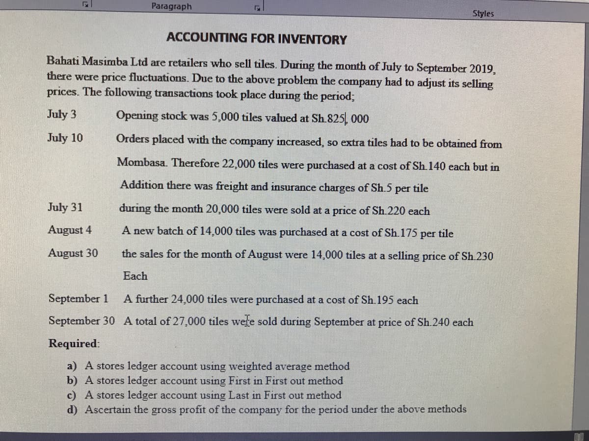 Paragraph
Styles
ACCOUNTING FOR INVENTORY
Bahati Masimba Ltd are retailers who sell tiles. During the month of July to September 2019,
there were price fluctuations. Due to the above problem the company had to adjust its selling
prices. The following transactions took place during the period;
July 3
Opening stock was 5,000 tiles valued at Sh 825, 000
July 10
Orders placed with the company increased, so extra tiles had to be obtained from
Mombasa. Therefore 22,000 tiles were purchased at a cost of Sh.140 each but in
Addition there was freight and insurance charges of Sh.5
tile
per
July 31
during the month 20,000 tiles were sold at a price of Sh.220 each
August 4
A new batch of 14,000 tiles was purchased at a cost of Sh.175 per tile
August 30
the sales for the month of August were 14,000 tiles at a selling price of Sh.230
Each
September 1
A further 24,000 tiles were purchased at a cost of Sh.195 each
September 30 A total of 27,000 tiles were sold during September at price of Sh.240 each
Required:
a) A stores ledger account using weighted average method
b) A stores ledger account using First in First out method
c) A stores ledger account using Last in First out method
d) Ascertain the gross profit of the company for the period under the above methods

