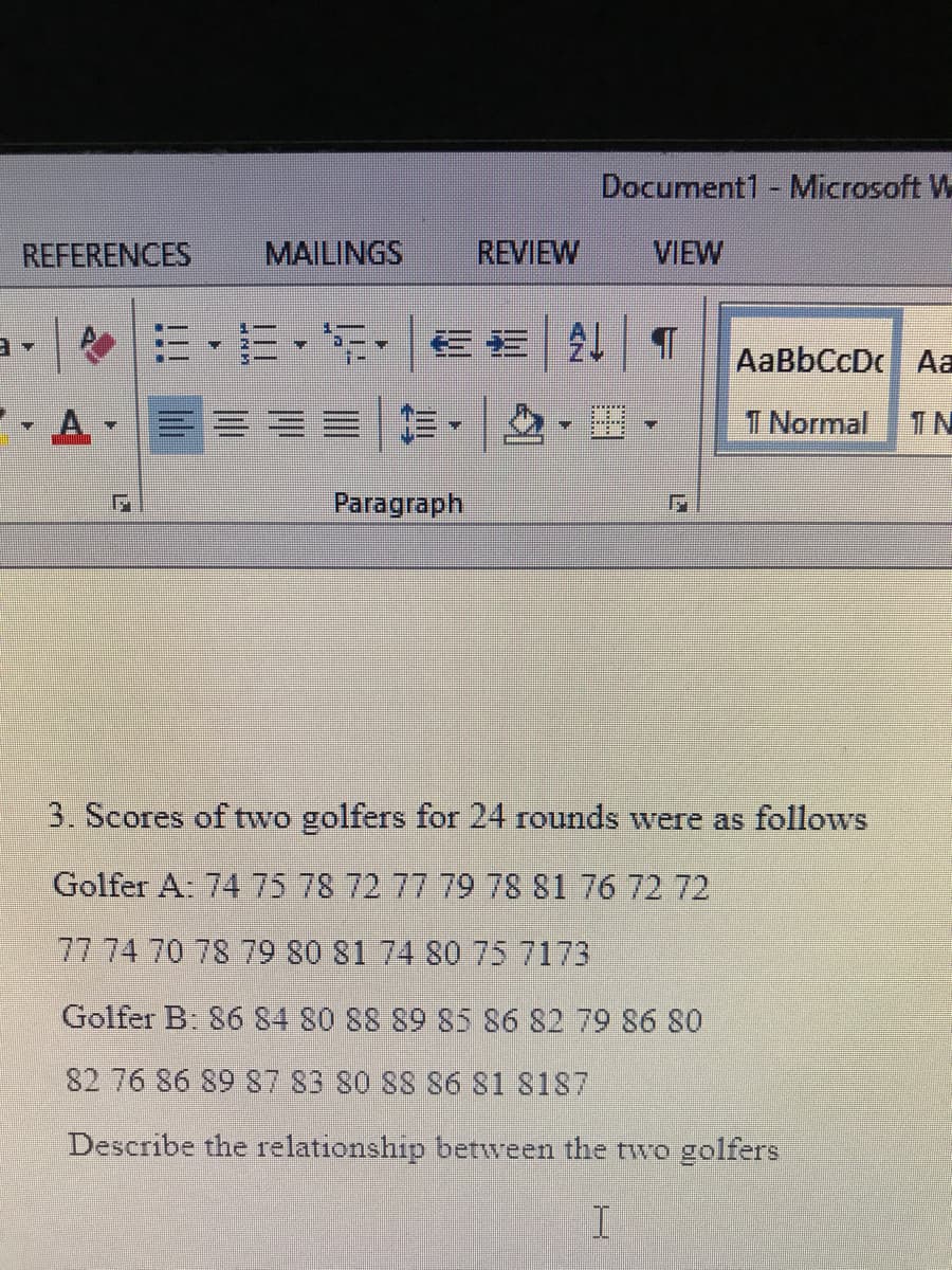 Document1 - Microsoft W
REFERENCES
MAILINGS
REVIEW
VIEW
e三,三,,信|21|T
AaBbCcDc Aa
- A-
三|作, ,.
T Normal
TN
Paragraph
3. Scores of two golfers for 24 rounds were as follows
Golfer A: 74 75 78 72 77 79 78 81 76 72 72
77 74 70 78 79 80 81 74 80 75 7173
Golfer B 86 84 80 88 89 85 86 82 79 86 80
82 76 86 89 87 83 80 88 S6 81 8187
Describe the relationship between the two golfers
