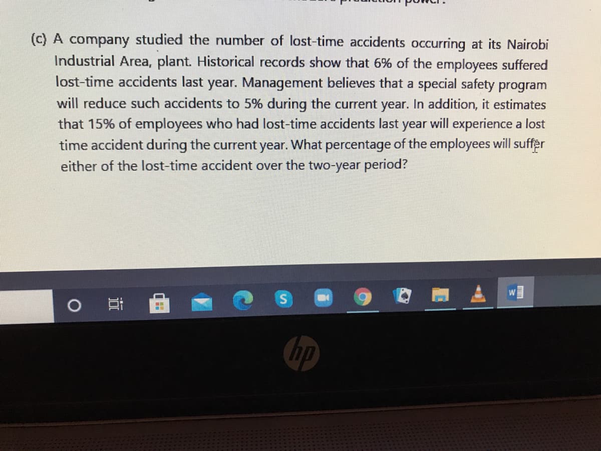 (c) A company studied the number of lost-time accidents occurring at its Nairobi
Industrial Area, plant. Historical records show that 6% of the employees suffered
lost-time accidents last year. Management believes that a special safety program
will reduce such accidents to 5% during the current year. In addition, it estimates
that 15% of employees who had lost-time accidents last year will experience a lost
time accident during the current year. What percentage of the employees will suffer
either of the lost-time accident over the two-year period?
hp
近
