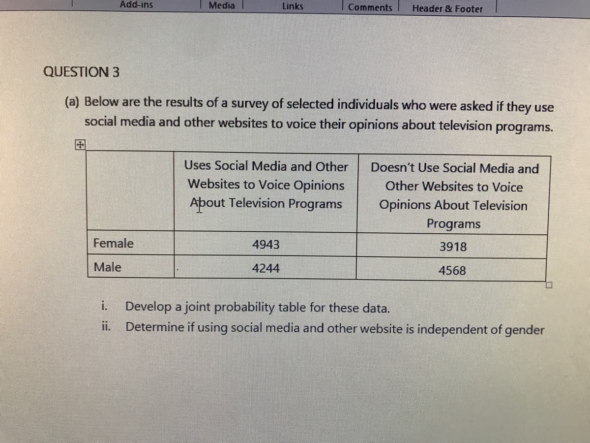 Add-ins
Media
Links
Comments
Header & Footer
QUESTION 3
(a) Below are the results of a survey of selected individuals who were asked if they use
social media and other websites to voice their opinions about television programs.
Uses Social Media and Other
Doesn't Use Social Media and
Websites to Voice Opinions
Other Websites to Voice
About Television Programs
Opinions About Television
Programs
Female
4943
3918
Male
4244
4568
i.
Develop a joint probability table for these data.
Determine if using social media and other website is independent of gender
ii.
