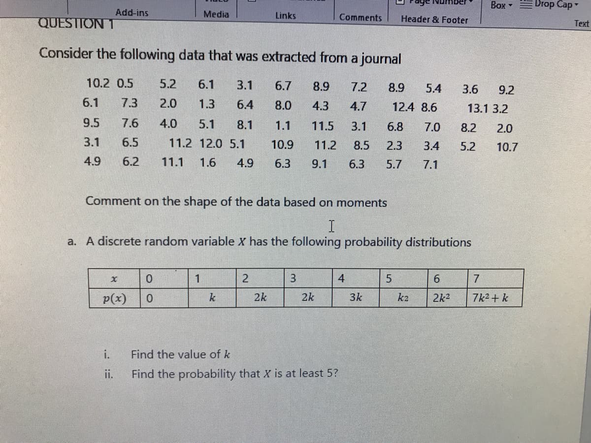 Number
Box -
Drop Cap
Add-ins
Media
Links
Comments
Header & Footer
QUESTION 1
Text
Consider the following data that was extracted from a journal
10.2 0.5
5.2
6.1
3.1
6.7
8.9
7.2
8.9
5.4
3.6
9.2
6.1
7.3
2.0
1.3
6.4
8.0
4.3
4.7
12.4 8.6
13.1 3.2
9.5
7.6
4.0
5.1
8.1
1.1
11.5
3.1
6.8
7.0
8.2
2.0
3.1
6.5
11.2 12.0 5.1
10.9
11.2
8.5
2.3
3.4
5.2
10.7
4.9
6.2
11.1
1.6
4.9
6.3
9.1
6.3
5.7
7.1
Comment on the shape of the data based on moments
a. A discrete random variable X has the following probability distributions
1
2
3
4
5
6.
7
p(x)
k
2k
2k
3k
k2
2k2
7k2 + k
i.
Find the value of k
ii.
Find the probability that X is at least 5?
