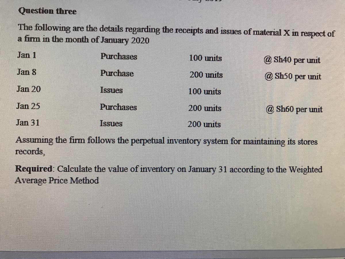Question three
The following are the details regarding the receipts and issues of material X in respect of
a firm in the month of January 2020
Jan 1
Purchases
100 units
@ Sh40 per unit
Jan 8
Purchase
200 units
@ Sh50 per unit
Jan 20
Issues
100 units
Jan 25
Purchases
200 units
@ Sh60
per
unit
Jan 31
Issues
200 units
Assuming the firm follows the perpetual inventory system for maintaining its stores
records,
Required: Calculate the value of inventory on January 31 according to the Weighted
Average Price Method
