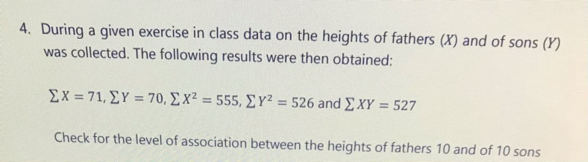 4. During a given exercise in class data on the heights of fathers (X) and of sons (Y)
was collected. The following results were then obtained:
Σχ= 71, ΣΥ = 70, Σ χ2555, Σγ?526 and ΣΧΥ-527
%3D
Check for the level of association between the heights of fathers 10 and of 10 sons
