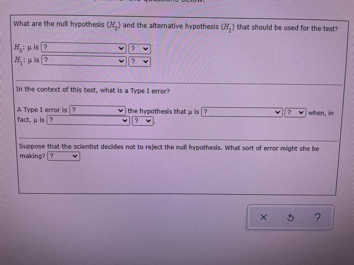 What are the null hypothesis (H,) and the alternative hypothesis (H,) that should be used for the test?
HH is ?
H p is ?
In the context of this test, what is a Type I error?
A Type I error is ?
the hypothesis that u is ?
v when, in
fact, u is ?
Suppose that the scientist decides not to reject the null hypothesis. What sort of error might she be
making? ?
