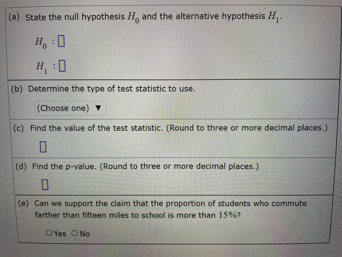 (a) State the null hypothesis H, and the alternative hypothesis H,.
H :0
H, :0
(b) Determine the type of test statistic to use.
(Choose one)
(c) Find the value of the test statistic. (Round to three or more decimal places.)
(d) Find the p-value. (Round to three or more decimal places.)
(e) Can we support the claim that the proportion of students who commute
farther than fifteen miles to school is more than 15%?
O Yes O No
