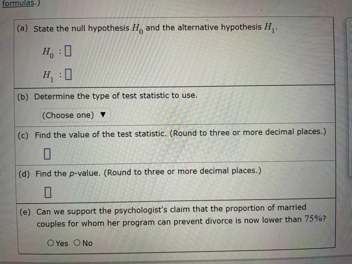 formulas.)
(a) State the null hypothesis H, and the alternative hypothesis H,.
H :0
H, 0
(b) Determine the type of test statistic to use.
(Choose one) ▼
(c) Find the value of the test statistic. (Round to three or more decimal places.)
(d) Find the p-value. (Round to three or more decimal places.)
(e) Can we support the psychologist's claim that the proportion of married
couples for whom her program can prevent divorce is now lower than 75%?
O Yes O No
