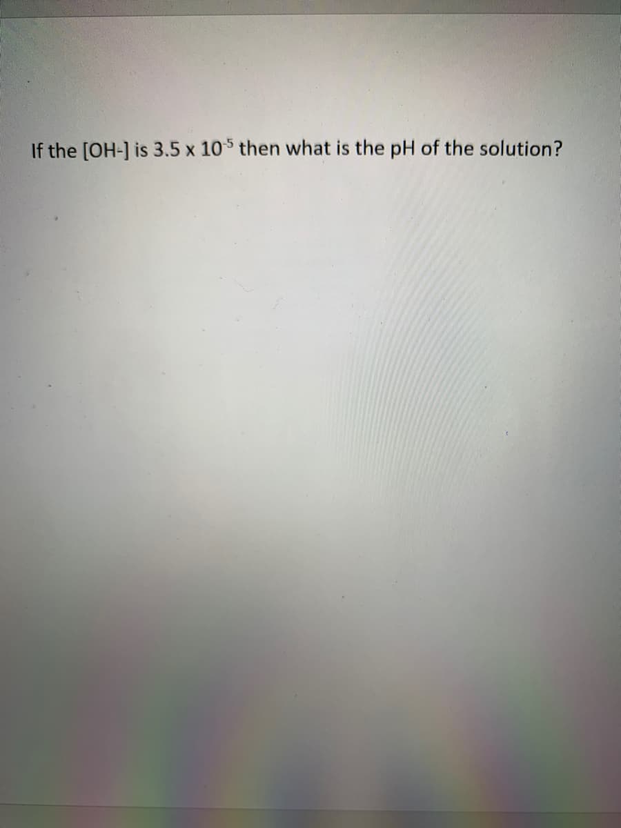 If the [OH-] is 3.5 x 105 then what is the pH of the solution?
