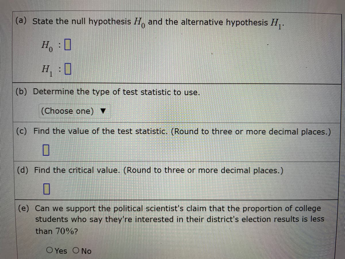 (a) State the null hypothesis H, and the alternative hypothesis H,.
Ho:0
H,:0
(b) Determine the type of test statistic to use.
(Choose one) ▼
(c) Find the value of the test statistic. (Round to three or more decimal places.)
(d) Find the critical value. (Round to three or more decimal places.)
(e) Can we support the political scientist's claim that the proportion of college
students who say they're interested in their district's election results is less
than 70%?
O Yes O No
