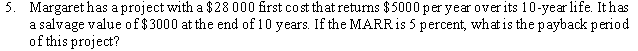 5. Margaret has a project with a $28 000 first cost that returns $5000 per year over its 10-year life. It has
a salvage value of $3000 at the end of 10 years. If the MARRIS 5 percent, what is the payback period
of this project?
