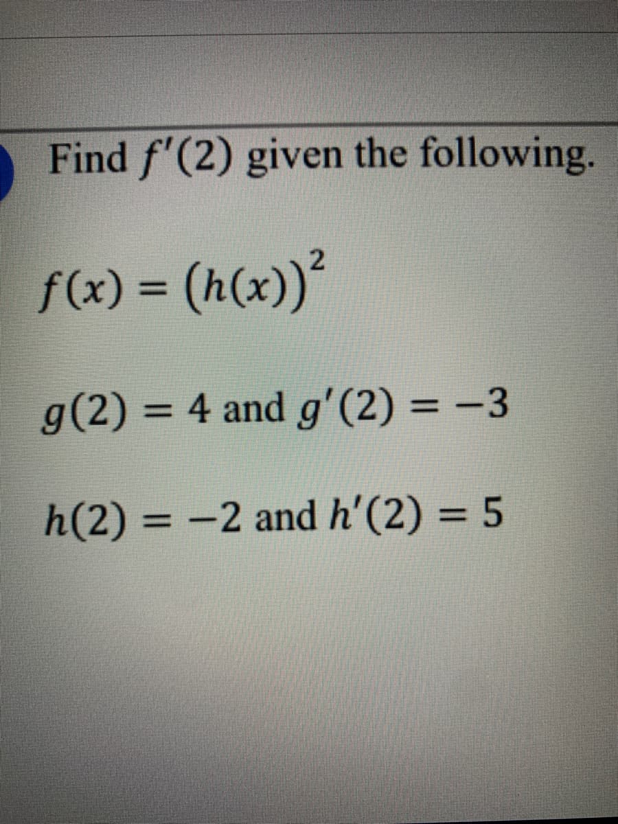 Find f'(2) given the following.
f(x) = (h(x))²
%3D
g(2) = 4 and g'(2) = -3
%3D
h(2) = -2 and h'(2) = 5
%3D
