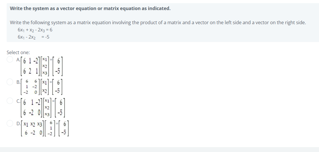 Write the system as a vector equation or matrix equation as indicated.
Write the following system as a matrix equation involving the product of a matrix and a vector on the left side and a vector on the right side.
6x1 + X2 - 2x3 = 6
6x1 - 2x2 = -5
Select one:
6 1 -2
6 2 1
X3
В. 6
1 -2
X2
6.
6 1
6 -2 0
D.
X1 x2 x3
6 -2 0
