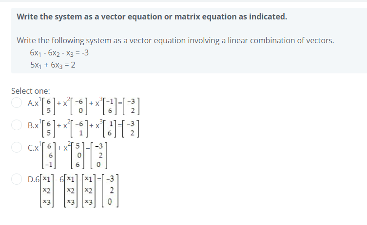 Write the system as a vector equation or matrix equation as indicated.
Write the following system as a vector equation involving a linear combination of vectors.
6x1 - 6x2 - X3 = -3
5x1 + 6x3 = 2
Select one:
A.x'
В.х
+ X
+ X
O C.x'[ 6
+ X
D.6[x1]- 6x1
x2
x2
-3
x3
X3
X3
