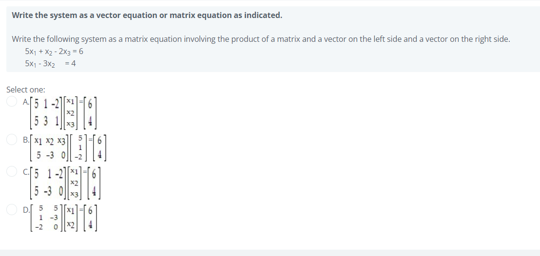 Write the system as a vector equation or matrix equation as indicated.
Write the following system as a matrix equation involving the product of a matrix and a vector on the left side and a vector on the right side.
5x1 + X2 - 2x3 = 6
5x1 - 3x2 = 4
Select one:
1-2
B. x1 x2 x3
5 -3 0
C.5 1-2
[5 -3 0||
D. 5
1 -3
