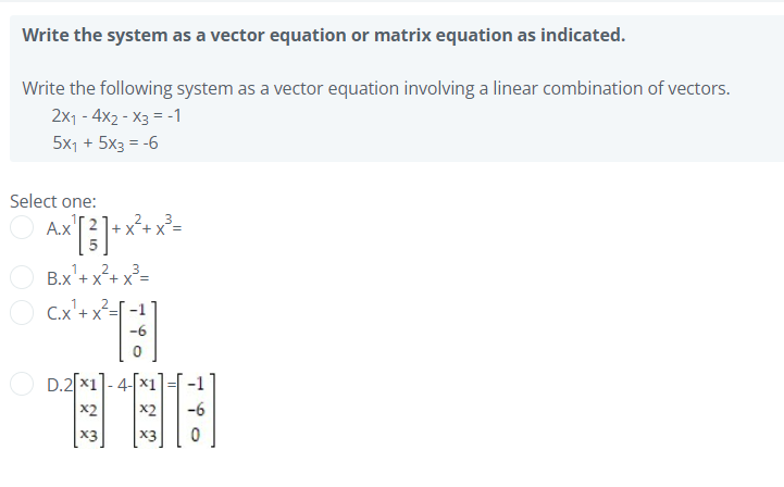 Write the system as a vector equation or matrix equation as indicated.
Write the following system as a vector equation involving a linear combination of vectors.
2x1 - 4x2 - X3 = -1
5x1 + 5x3 = -6
Select one:
A.x'
x²+x²=
B.x'+ x²+ x²=
X +
C.x'+ x²=[ -1
-6
D.2[x1]-4-[x1
x2
-6
X3
X3
