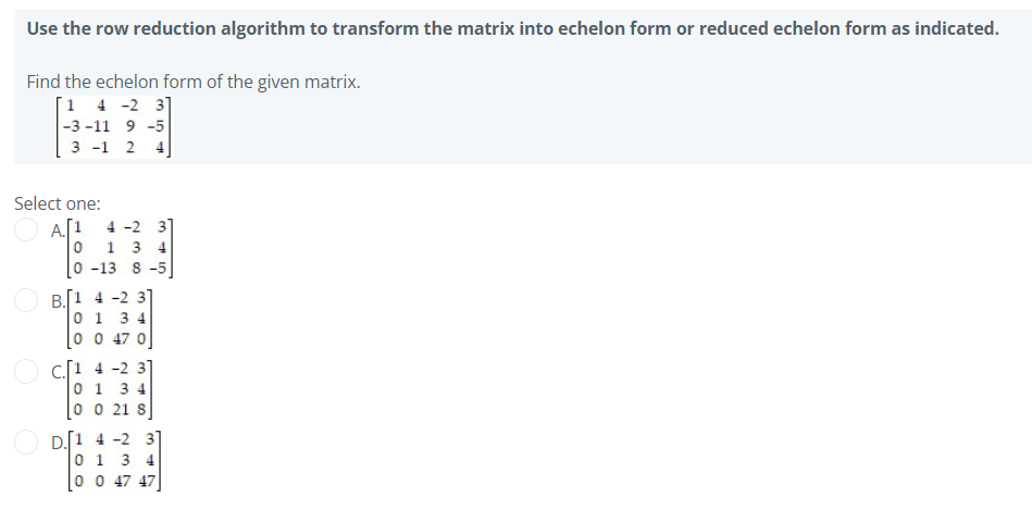 Use the row reduction algorithm to transform the matrix into echelon form or reduced echelon form as indicated.
Find the echelon form of the given matrix.
[1 4 -2 3]
|-3 -11 9 -5
3 -1 2 4.
Select one:
[1 4 -2 31
A.
0 1 3 4
0 -13 8 -5
B.[1 4 -2 3]
0 1 3 4
0 0 47 0
c.[1 4 -2 3]
0 1 3 4
0 0 21 8
D. 1 4 -2 3]
0 1 3 4
0 0 47 47
