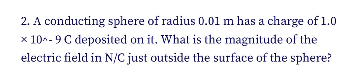 2. A conducting sphere of radius 0.01 m has a charge of 1.0
x 10^- 9 C deposited on it. What is the magnitude of the
electric field in N/C just outside the surface of the sphere?
