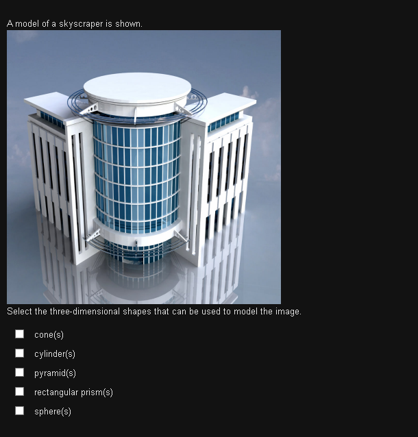 A model of a skyscraper is shown.
Select the three-dimensional shapes that can be used to model the image.
I cone(s)
cylinder(s)
pyramid(s)
rectangular prism(s)
sphere(s)
