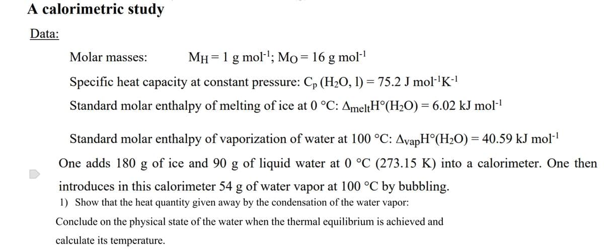 A calorimetric study
Data:
Molar masses:
MH = 1 g mol-'; Mo=16 g mol-
Specific heat capacity at constant pressure: C, (H,O, l) = 75.2 J mol·'K-!
Standard molar enthalpy of melting of ice at 0 °C: AmeltH°(H2O) = 6.02 kJ mol-
Standard molar enthalpy of vaporization of water at 100 °C: AvapH°(H2O) = 40.59 kJ mol·!
One adds 180 g of ice and 90 g of liquid water at 0 °C (273.15 K) into a calorimeter. One then
introduces in this calorimeter 54 g of water vapor at 100 °C by bubbling.
1) Show that the heat quantity given away by the condensation of the water vapor:
Conclude on the physical state of the water when the thermal equilibrium is achieved and
calculate its temperature.
