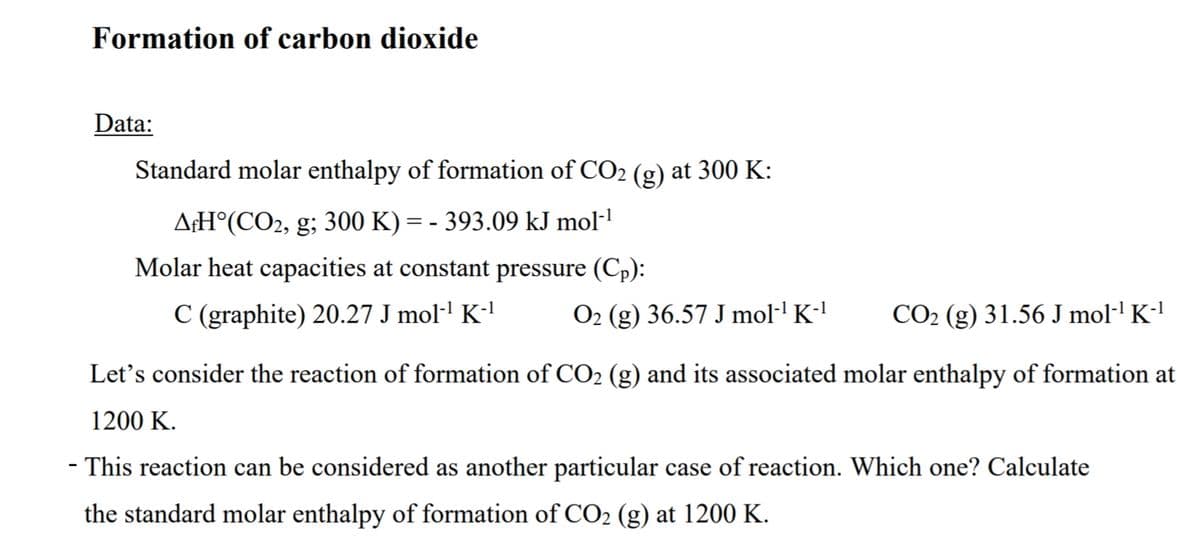 Formation of carbon dioxide
Data:
Standard molar enthalpy of formation of CO2 (g) at 300 K:
A¢H°(CO2, g; 300 K) = - 393.09 kJ mol-!
Molar heat capacities at constant pressure (Cp):
C (graphite) 20.27 J mol·' K-'
O2 (g) 36.57 J mol·' K-'
CO2 (g) 31.56 J mol·' K-'
Let's consider the reaction of formation of CO2 (g) and its associated molar enthalpy of formation at
1200 K.
- This reaction can be considered as another particular case of reaction. Which one? Calculate
the standard molar enthalpy of formation of CO2 (g) at 1200 K.
