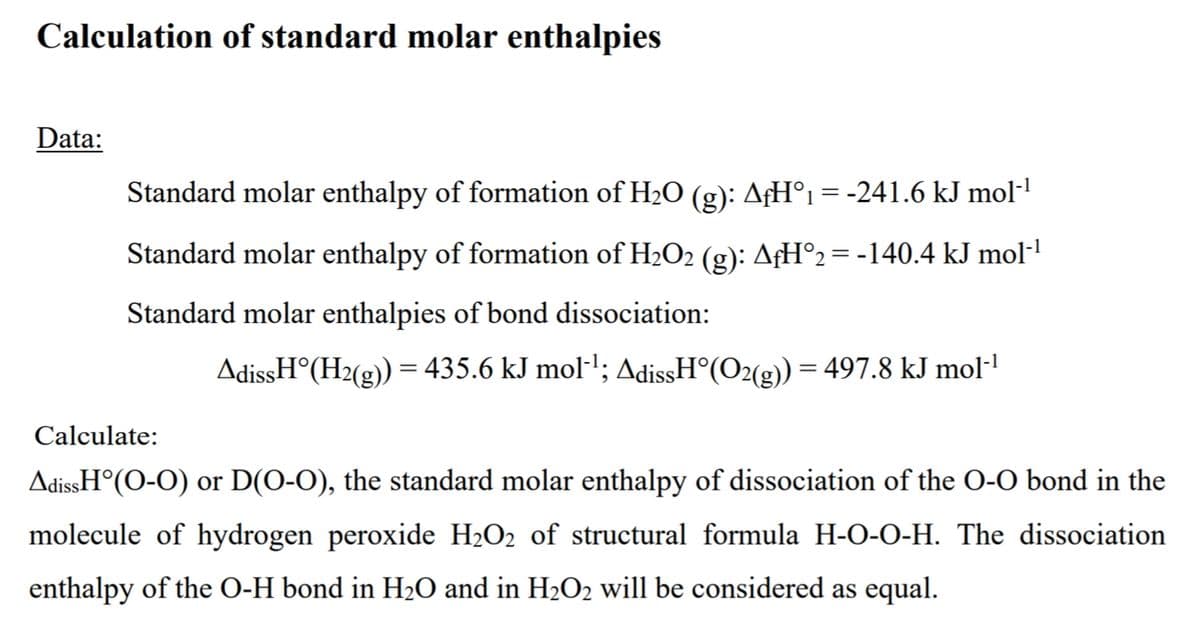 Calculation of standard molar enthalpies
Data:
Standard molar enthalpy of formation of H2O (g): AƒH°1 = -241.6 kJ mol-1
Standard molar enthalpy of formation of H2O2 (g): AfH°2= -140.4 kJ mol-'
Standard molar enthalpies of bond dissociation:
AdissH°(H2(g)) = 435.6 kJ mol-'; AdissH°(O2(g)) = 497.8 kJ mol-!
Calculate:
AdissH°(O-O) or D(O-O), the standard molar enthalpy of dissociation of the O-O bond in the
molecule of hydrogen peroxide H2O2 of structural formula H-O-0-H. The dissociation
enthalpy of the O-H bond in H2O and in H2O2 will be considered as equal.
