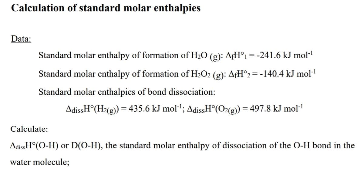 Calculation of standard molar enthalpies
Data:
Standard molar enthalpy of formation of H2O (g): AfH°1 = -241.6 kJ mol·1
Standard molar enthalpy of formation of H2O2 (g): AfH°2= -140.4 kJ mol-'
Standard molar enthalpies of bond dissociation:
AdissH°(H2(g)) = 435.6 kJ mol·'; AdissH°(O2(g)) = 497.8 kJ mol·"
Calculate:
AdissH°(O-H) or D(O-H), the standard molar enthalpy of dissociation of the O-H bond in the
water molecule;

