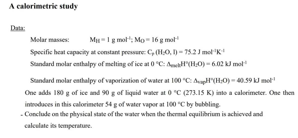 A calorimetric study
Data:
Molar masses:
MH = 1 g mol-; Mo= 16 g mol-
Specific heat capacity at constant pressure: Cp (H2O, 1) = 75.2 J mol·'K1
Standard molar enthalpy of melting of ice at 0 °C: AmeltH°(H2O) = 6.02 kJ mol·l
Standard molar enthalpy of vaporization of water at 100 °C: AvapH°(H2O) = 40.59 kJ mol-1
One adds 180 g of ice and 90 g of liquid water at 0 °C (273.15 K) into a calorimeter. One then
introduces in this calorimeter 54 g of water vapor at 100 °C by bubbling.
- Conclude on the physical state of the water when the thermal equilibrium is achieved and
calculate its temperature.
