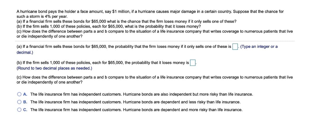 A hurricane bond pays the holder a face amount, say $1 million, if a hurricane causes major damage in a certain country. Suppose that the chance for
such a storm is 4% per year.
(a) If a financial firm sells these bonds for $65,000 what is the chance that the firm loses money if it only sells one of these?
(b) If the firm sells 1,000 of these policies, each for $65,000, what is the probability that it loses money?
(c) How does the difference between parts a and b compare to the situation of a life insurance company that writes coverage to numerous patients that live
or die independently of one another?
(a) If a financial firm sells these bonds for $65,000, the probability that the firm loses money if it only sells one of these is
(Type an integer or a
decimal.)
(b) If the firm sells 1,000 of these policies, each for $65,000, the probability that it loses money is
(Round to two decimal places as needed.)
(c) How does the difference between parts a and b compare to the situation of a life insurance company that writes coverage to numerous patients that live
or die independently of one another?
O A. The life insurance firm has independent customers. Hurricane bonds are also independent but more risky than life insurance.
O B. The life insurance firm has independent customers. Hurricane bonds are dependent and less risky than life insurance.
O C. The life insurance firm has independent customers. Hurricane bonds are dependent and more risky than life insurance.
