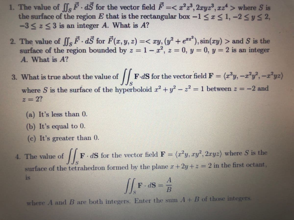 1. The value of [fs F dS for the vector field F=< x°2,2ryz3, zz> where S is
the surface of the region E that is the rectangular box -1 < <1,-2 <yS 2,
-35253is an integer A. What is A?
2. The value of lF. aS for F(r, y, z) =< ry, (y² + e), sin(ry) > and S is the
surface of the region bounded by z = 1-r', z = 0, y = 0, y = 2 is an integer
A. What is A?
l.
3. What is true about the value of
F-dS for the vector field F = (r'y,-r'y,-r yz)
where S is the surface of the hyperboloid r2 +y?-z2 = 1 between z = -2 and
z D2?
(a) It's less than 0.
(b) It's equal to 0.
(c) It's greater than 0.
4. The value of
F dS for the vector field F =
(r²y, ry, 2ryz) where S is the
surface of the tetrahedron formed by the plane r+2y+z 2 in the first octant,
is
F dS =
B
where A and B are both integers. Enter the sum A+ B of those integers.
