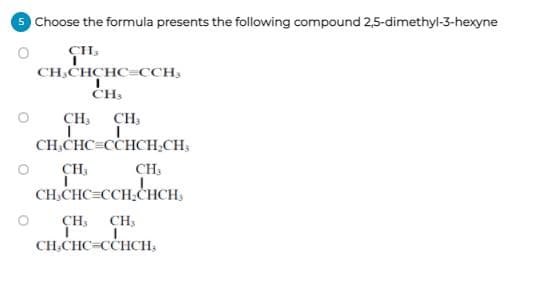 Choose the formula presents the following compound 2,5-dimethyl-3-hexyne
CH.
CH.CHCHC=CCH;
CH,
ČH3
CH,
CH3
CH,CHC=CCHCH,CH,
CH,
CH,
CH,CHC=CCH,CHCH,
CH; CH;
CH.CHC=CCHCH,
