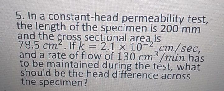 5. In a constant-head permeability test,
the length of the specimen is 200 mm
and the cross sectional area is
78.5 cm2. If k = 2.1 × 10-²cm/sec,
and a rate of flow of 130 cm³ /min has
to be maintained during the tést, what
should be the head difference across
the specimen?
%|
